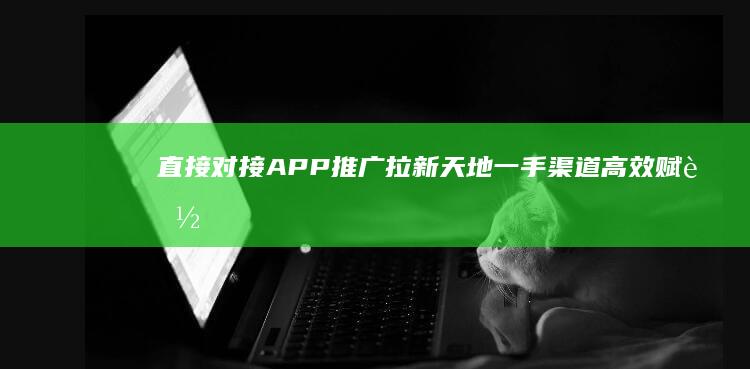 直接对接APP推广拉新天地：一手渠道高效赋能