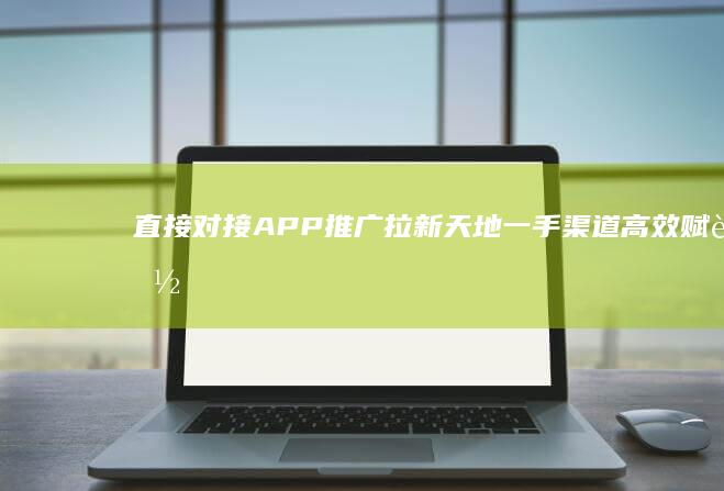 直接对接APP推广拉新天地：一手渠道高效赋能